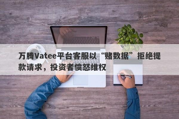 万腾Vatee平台客服以“赌数据”拒绝提款请求，投资者愤怒维权