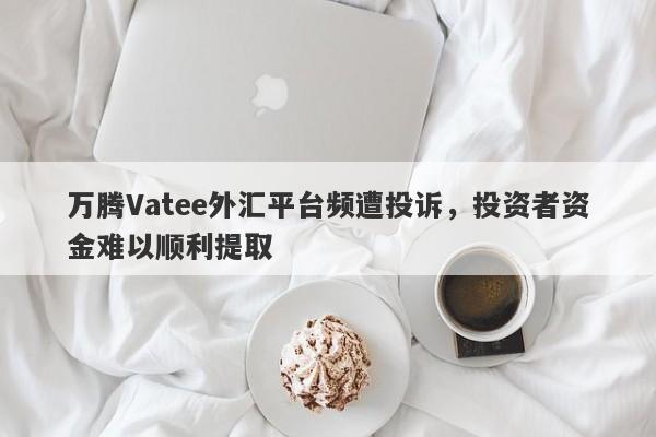 万腾Vatee外汇平台频遭投诉，投资者资金难以顺利提取