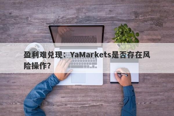 盈利难兑现：YaMarkets是否存在风险操作？