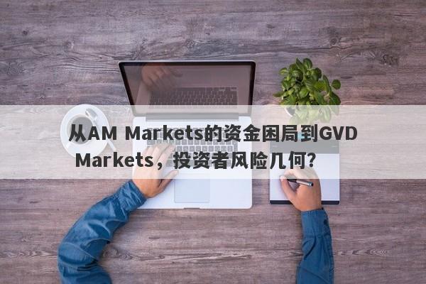 从AM Markets的资金困局到GVD Markets，投资者风险几何？