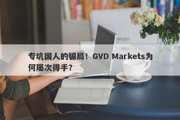 专坑国人的骗局！GVD Markets为何屡次得手？