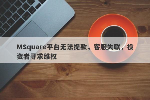 MSquare平台无法提款，客服失联，投资者寻求维权