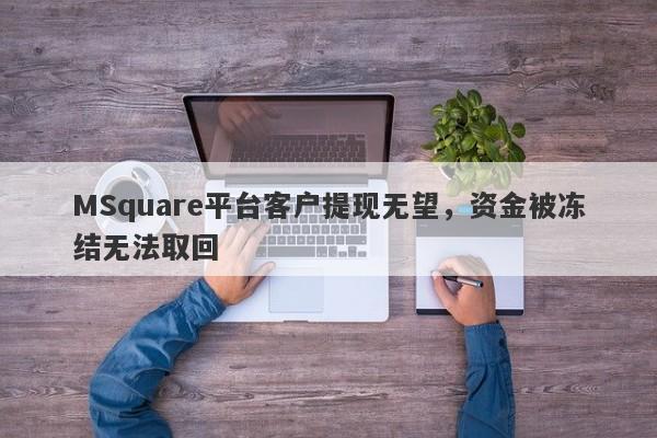 MSquare平台客户提现无望，资金被冻结无法取回