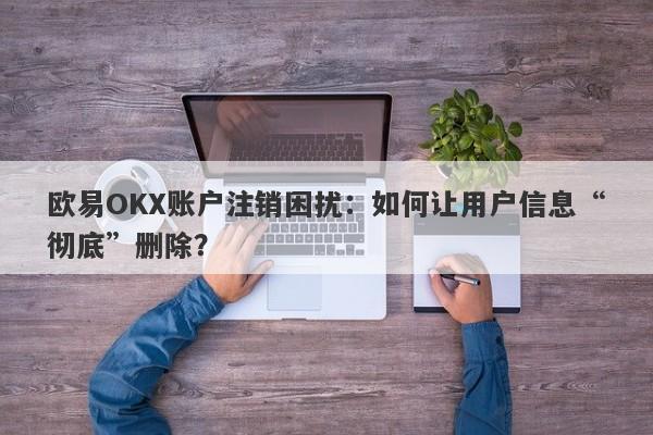 欧易OKX账户注销困扰：如何让用户信息“彻底”删除？