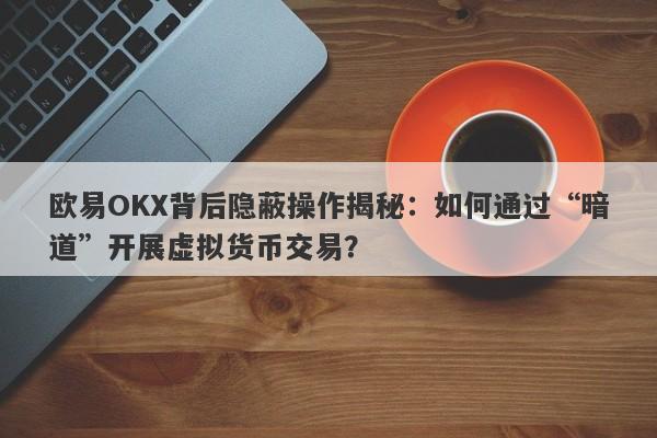 欧易OKX背后隐蔽操作揭秘：如何通过“暗道”开展虚拟货币交易？