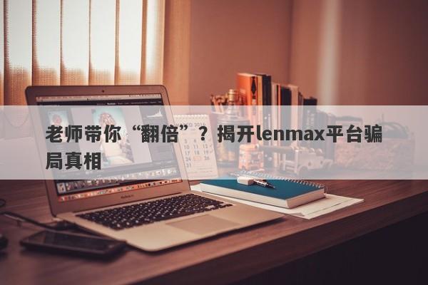 老师带你“翻倍”？揭开lenmax平台骗局真相