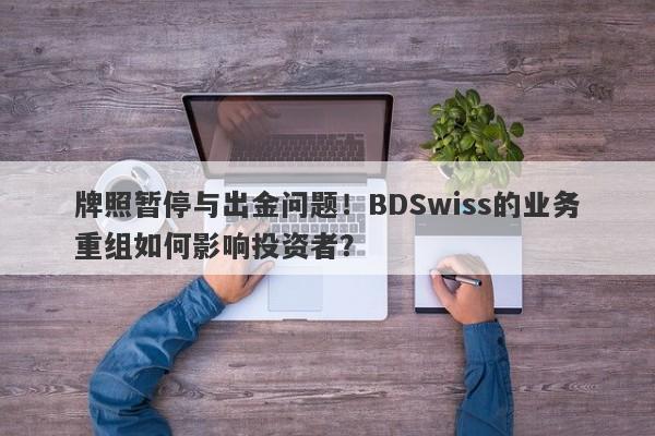 牌照暂停与出金问题！BDSwiss的业务重组如何影响投资者？