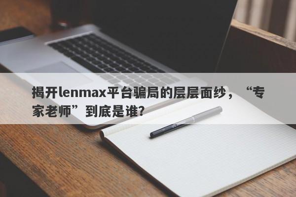 揭开lenmax平台骗局的层层面纱，“专家老师”到底是谁？