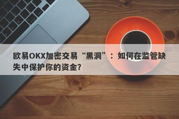 欧易OKX加密交易“黑洞”：如何在监管缺失中保护你的资金？