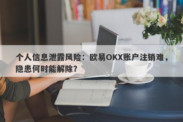 个人信息泄露风险：欧易OKX账户注销难，隐患何时能解除？