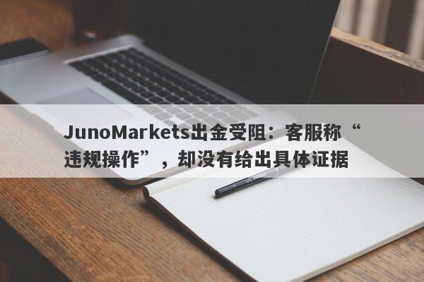 JunoMarkets出金受阻：客服称“违规操作”，却没有给出具体证据