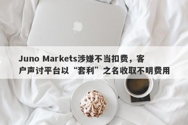 Juno Markets涉嫌不当扣费，客户声讨平台以“套利”之名收取不明费用