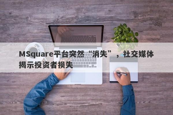 MSquare平台突然“消失”，社交媒体揭示投资者损失