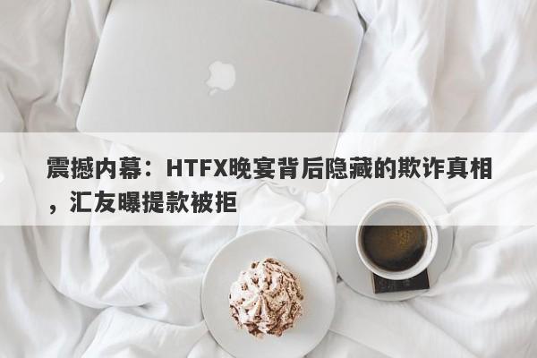 震撼内幕：HTFX晚宴背后隐藏的欺诈真相，汇友曝提款被拒