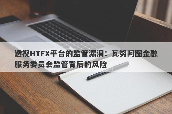 透视HTFX平台的监管漏洞：瓦努阿图金融服务委员会监管背后的风险