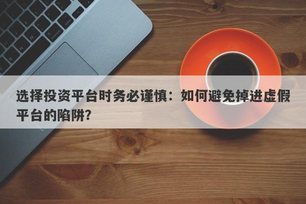 选择投资平台时务必谨慎：如何避免掉进虚假平台的陷阱？