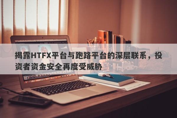 揭露HTFX平台与跑路平台的深层联系，投资者资金安全再度受威胁