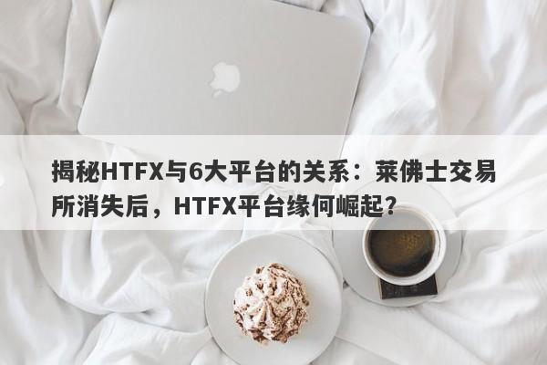 揭秘HTFX与6大平台的关系：莱佛士交易所消失后，HTFX平台缘何崛起？