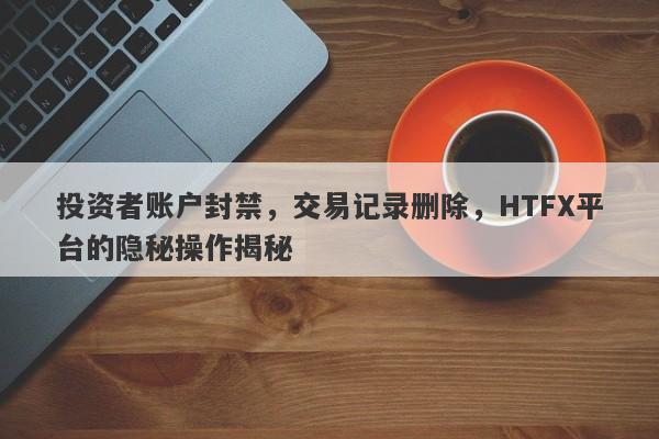 投资者账户封禁，交易记录删除，HTFX平台的隐秘操作揭秘