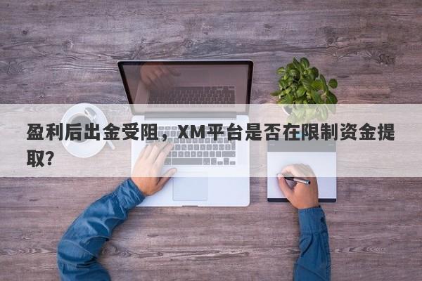 盈利后出金受阻，XM平台是否在限制资金提取？