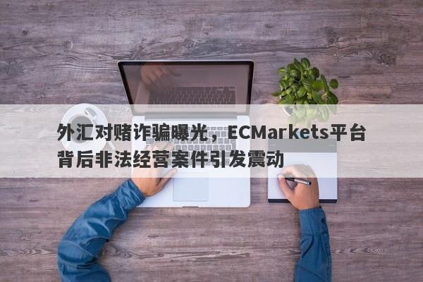 外汇对赌诈骗曝光，ECMarkets平台背后非法经营案件引发震动