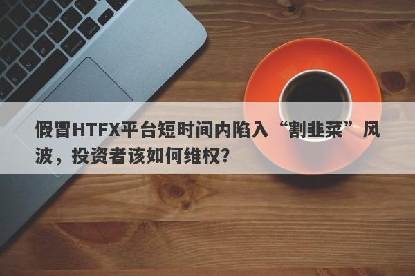 假冒HTFX平台短时间内陷入“割韭菜”风波，投资者该如何维权？