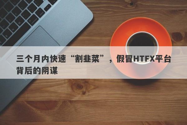 三个月内快速“割韭菜”，假冒HTFX平台背后的阴谋