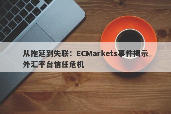 从拖延到失联：ECMarkets事件揭示外汇平台信任危机