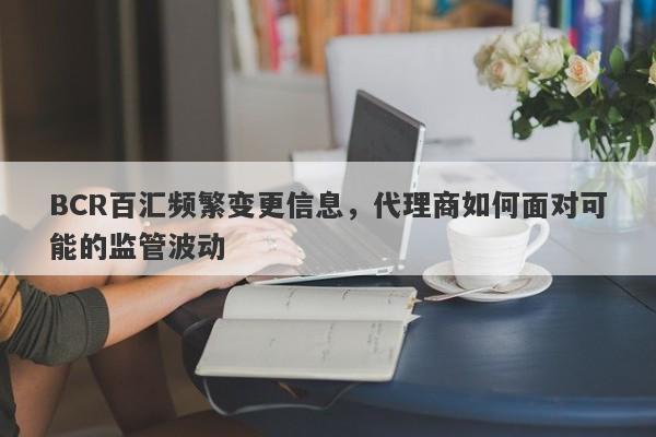 BCR百汇频繁变更信息，代理商如何面对可能的监管波动