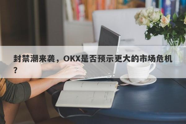 封禁潮来袭，OKX是否预示更大的市场危机？