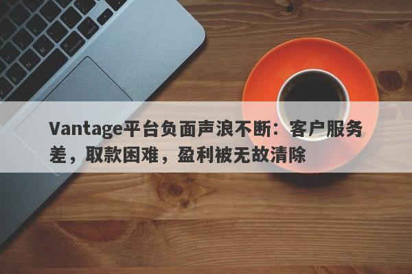 Vantage平台负面声浪不断：客户服务差，取款困难，盈利被无故清除