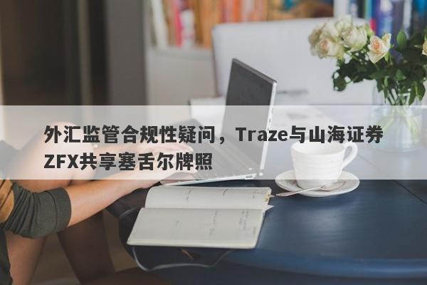 外汇监管合规性疑问，Traze与山海证券ZFX共享塞舌尔牌照