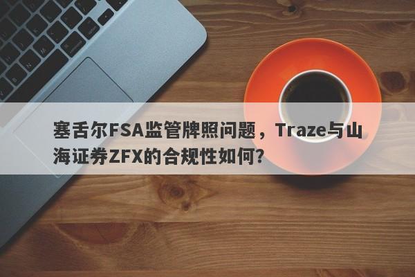 塞舌尔FSA监管牌照问题，Traze与山海证券ZFX的合规性如何？