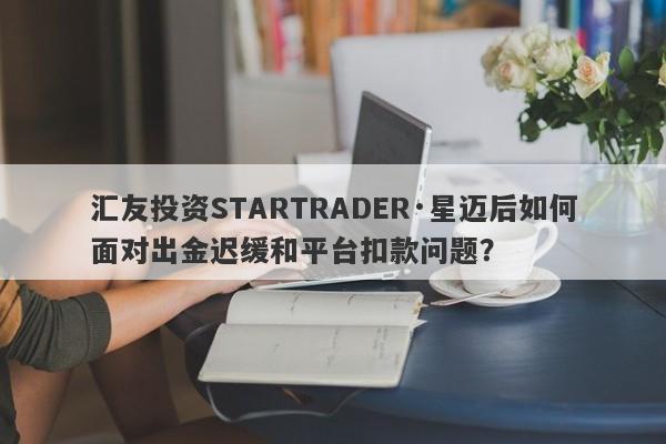 汇友投资STARTRADER·星迈后如何面对出金迟缓和平台扣款问题？