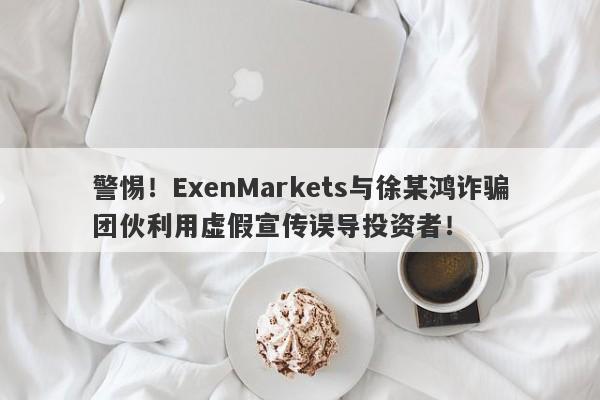 警惕！ExenMarkets与徐某鸿诈骗团伙利用虚假宣传误导投资者！