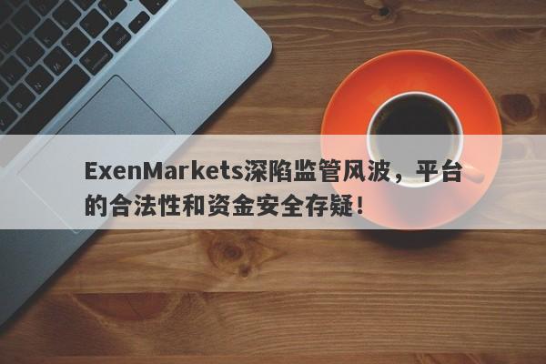 ExenMarkets深陷监管风波，平台的合法性和资金安全存疑！