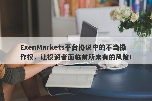 ExenMarkets平台协议中的不当操作权，让投资者面临前所未有的风险！