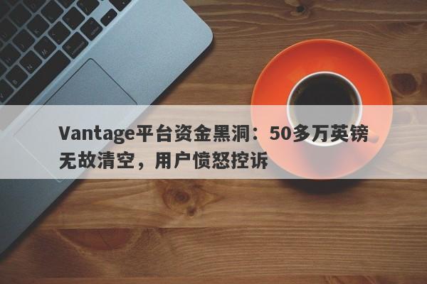 Vantage平台资金黑洞：50多万英镑无故清空，用户愤怒控诉