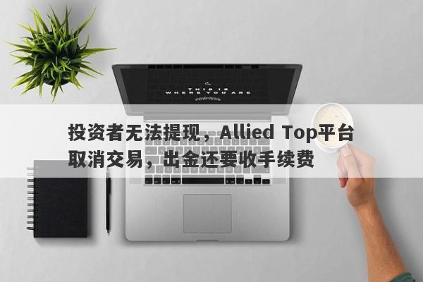 投资者无法提现，Allied Top平台取消交易，出金还要收手续费