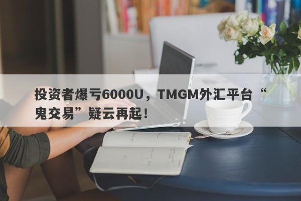 投资者爆亏6000U，TMGM外汇平台“鬼交易”疑云再起！