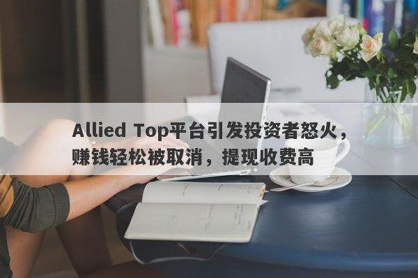 Allied Top平台引发投资者怒火，赚钱轻松被取消，提现收费高