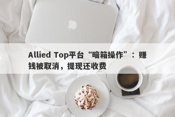 Allied Top平台“暗箱操作”：赚钱被取消，提现还收费