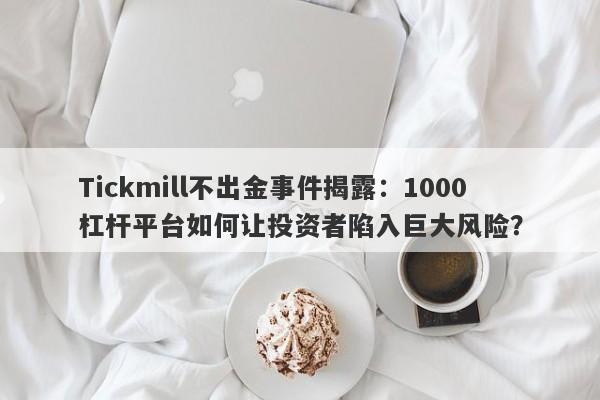 Tickmill不出金事件揭露：1000杠杆平台如何让投资者陷入巨大风险？