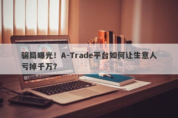 骗局曝光！A-Trade平台如何让生意人亏掉千万？