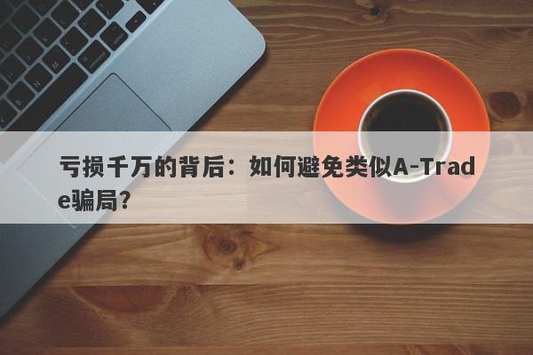 亏损千万的背后：如何避免类似A-Trade骗局？