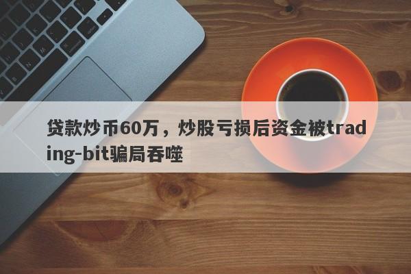 贷款炒币60万，炒股亏损后资金被trading-bit骗局吞噬