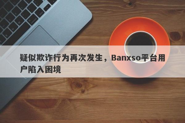 疑似欺诈行为再次发生，Banxso平台用户陷入困境