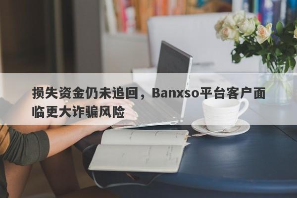 损失资金仍未追回，Banxso平台客户面临更大诈骗风险