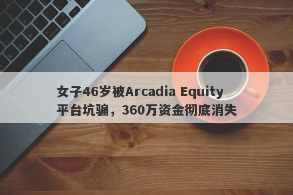 女子46岁被Arcadia Equity平台坑骗，360万资金彻底消失