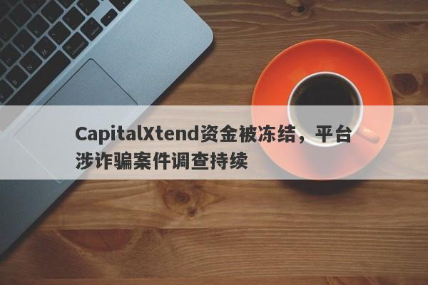 CapitalXtend资金被冻结，平台涉诈骗案件调查持续